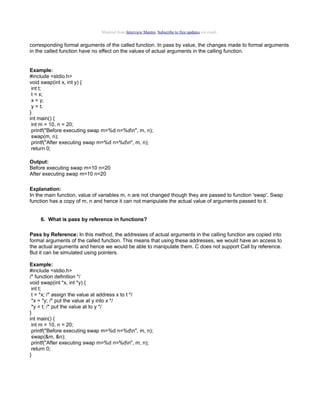 Material from Interview Mantra. Subscribe to free updates via email.

corresponding formal arguments of the called function. In pass by value, the changes made to formal arguments
in the called function have no effect on the values of actual arguments in the calling function.

Example:
#include <stdio.h>
void swap(int x, int y) {
int t;
t = x;
x = y;
y = t;
}
int main() {
int m = 10, n = 20;
printf("Before executing swap m=%d n=%dn", m, n);
swap(m, n);
printf("After executing swap m=%d n=%dn", m, n);
return 0;
Output:
Before executing swap m=10 n=20
After executing swap m=10 n=20
Explanation:
In the main function, value of variables m, n are not changed though they are passed to function 'swap'. Swap
function has a copy of m, n and hence it can not manipulate the actual value of arguments passed to it.
6. What is pass by reference in functions?
Pass by Reference: In this method, the addresses of actual arguments in the calling function are copied into
formal arguments of the called function. This means that using these addresses, we would have an access to
the actual arguments and hence we would be able to manipulate them. C does not support Call by reference.
But it can be simulated using pointers.
Example:
#include <stdio.h>
/* function definition */
void swap(int *x, int *y) {
int t;
t = *x; /* assign the value at address x to t */
*x = *y; /* put the value at y into x */
*y = t; /* put the value at to y */
}
int main() {
int m = 10, n = 20;
printf("Before executing swap m=%d n=%dn", m, n);
swap(&m, &n);
printf("After executing swap m=%d n=%dn", m, n);
return 0;
}

 