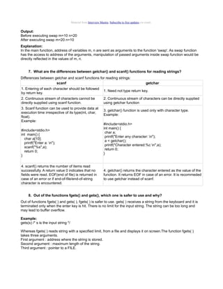 Material from Interview Mantra. Subscribe to free updates via email.

Output:
Before executing swap m=10 n=20
After executing swap m=20 n=10
Explanation:
In the main function, address of variables m, n are sent as arguments to the function 'swap'. As swap function
has the access to address of the arguments, manipulation of passed arguments inside swap function would be
directly reflected in the values of m, n.
7. What are the differences between getchar() and scanf() functions for reading strings?
Differences between getchar and scanf functions for reading strings:
scanf

getchar

1. Entering of each character should be followed
by return key.

1. Need not type return key.

2. Continuous stream of characters cannot be
directly supplied using scanf function.

2. Continuous stream of characters can be directly supplied
using getchar function

3. Scanf function can be used to provide data at
execution time irrespective of its type(int, char,
float).
Example:
#include<stdio.h>
int main() {
char a[10];
printf("Enter a: n");
scanf("%s",a);
return 0;
}
4. scanf() returns the number of items read
successfully. A return value 0 indicates that no
fields were read. EOF(end of file) is returned in
case of an error or if end-of-file/end-of-string
character is encountered.

3. getchar() function is used only with character type.
Example:
#include<stdio.h>
int main() {
char a;
printf("Enter any character: n");
a = getchar();
printf("Character entered:%c n",a);
return 0;
}

4. getchar() returns the character entered as the value of the
function. It returns EOF in case of an error. It is recommeded
to use getchar instead of scanf.

8. Out of the functions fgets() and gets(), which one is safer to use and why?
Out of functions fgets( ) and gets( ), fgets( ) is safer to use. gets( ) receives a string from the keyboard and it is
terminated only when the enter key is hit. There is no limit for the input string. The string can be too long and
may lead to buffer overflow.
Example:
gets(s) /* s is the input string */
Whereas fgets( ) reads string with a specified limit, from a file and displays it on screen.The function fgets( )
takes three arguments.
First argument : address where the string is stored.
Second argument : maximum length of the string.
Third argument : pointer to a FILE.

 