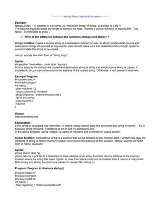Material from Interview Mantra. Subscribe to free updates via email.

Example:
fgets(s,20,fp); /* s: address of the string, 20: maximum length of string, fp: pointer to a file */
The second argument limits the length of string to be read. Thereby it avoids overflow of input buffer. Thus
fgets( ) is preferable to gets( ).

9. What is the difference between the functions strdup() and strcpy()?
strcpy function: copies a source string to a destination defined by user. In strcpy function both source and
destination strings are passed as arguments. User should make sure that destination has enough space to
accommodate the string to be copied.
'strcpy' sounds like short form of "string copy".
Syntax:
strcpy(char *destination, const char *source);
Source string is the string to be copied and destination string is string into which source string is copied. If
successful, strcpy subroutine returns the address of the copied string. Otherwise, a null pointer is returned.
Example Program:
#include<stdio.h>
#include<string.h>
int main() {
char myname[10];
//copy contents to myname
strcpy(myname, "interviewmantra.net");
//print the string
puts(myname);
return 0;
}
Output:
interviewmantra.net
Explanation:
If the string to be copied has more than 10 letters, strcpy cannot copy this string into the string 'myname'. This is
because string 'myname' is declared to be of size 10 characters only.
In the above program, string "nodalo" is copied in myname and is printed on output screen.
strdup function: duplicates a string to a location that will be decided by the function itself. Function will copy the
contents of string to certain memory location and returns the address to that location. 'strdup' sounds like short
form of "string duplicate"
Syntax:
strdup (const char *s);
strdup returns a pointer to a character or base address of an array. Function returns address of the memory
location where the string has been copied. In case free space could not be created then it returns a null pointer.
Both strcpy and strdup functions are present in header file <string.h>
Program: Program to illustrate strdup().
#include<stdio.h>
#include<string.h>
#include<stdlib.h>
int main() {
char myname[] = "interviewmantra.net";

 