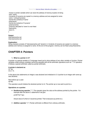 Material from Interview Mantra. Subscribe to free updates via email.

//name is pointer variable which can store the address of memory location of string
char* name;
//contents of myname are copied in a memory address and are assigned to name
name = strdup(myname);
//prints the contents of 'name'
puts(name);
//prints the contents of 'myname'
puts(myname);
//memory allocated to 'name' is now freed
free(name);
return 0;
}
Output:
interviewmantra.net
interviewmantra.net
Explanation:
String myname consists of "interviewmantra.net" stored in it. Contents of myname are copied in a memory
address and memory is assigned to name. At the end of the program, memory can be freed using free(name);

CHAPTER 4: Pointers
1. What is a pointer in C?
A pointer is a special variable in C language meant just to store address of any other variable or function. Pointer
variables unlike ordinary variables cannot be operated with all the arithmetic operations such as '*','%' operators.
It follows a special arithmetic called as pointer arithmetic.
A pointer is declared as:
int *ap;
int a = 5;
In the above two statements an integer a was declared and initialized to 5. A pointer to an integer with name ap
was declared.
Next before ap is used
ap=&a;
This operation would initialize the declared pointer to int. The pointer ap is now said to point to a.
Operations on a pointer:

• Dereferencing operator ' * ': This operator gives the value at the address pointed by the pointer . For
example after the above C statements if we give
printf("%d",*ap);
Actual value of a that is 5 would be printed. That is because ap points to a.

• Addition operator ' + ': Pointer arithmetic is different from ordinary arithmetic.

 