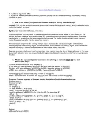Material from Interview Mantra. Subscribe to free updates via email.

1. Number of arguments differ.
2. By default, memory allocated by malloc() contains garbage values. Whereas memory allocated by calloc()
contains all zeros.
4. How to use realloc() to dynamically increase size of an already allocated array?
realloc(): This function is used to increase or decrease the size of any dynamic memory which is allocated using
malloc() or calloc() functions.
Syntax: void *realloc(void *ptr, size_t newsize);
The first argument 'ptr' is a pointer to the memory previously allocated by the malloc or calloc functions. The
second argument 'newsize' is the size in bytes, of a new memory region to be allocated by realloc. This value
can be larger or smaller than the previously allocated memory. The realloc function adjusts the old memory
region if newsize is smaller than the size of old memory.
If the newsize is larger than the existing memory size, it increases the size by copying the contents of old
memory region to new memory region. The function then deallocates the old memory region. realloc function is
helpful in managing a dynamic array whose size may change during execution.
Example: a program that reads input from standard input may not know the size of data in advance. In this case,
dynamically allocated array can be used so that it is possible allocate the exact amount of memory using realloc
function.
5. What is the equivalent pointer expression for referring an element a[i][j][k][l], in a four
dimensional array?
Consider a multidimensional array a[w][x][y][z].
In this array, a[i] gives address of a[i][0][0][0] and a[i]+j gives the address of a[i][j][0][0]
Similarly, a[i][j] gives address of a[i][j][0][0] and a[i][j]+k gives the address of a[i][j][k][0]
a[i][j][k] gives address of a[i][j][k][0] and a[i][j][k]+l gives address of a[i][j][k][l]
Hence a[i][j][k][l] can be accessed using pointers as *(a[i][j][k]+l)
where * stands for value at address and a[i][j][k]+l gives the address location of a[i][j][k][l].
Program: Example program to illustrate pointer denotation of multi-dimensional arrays.
#include<stdio.h>
#include<string.h>
int main() {
int a[3][3][3][3];
//it gives address of a[0][0][0][0] .
printf(" n address of array a is %u", a);
printf("n address of a[2][0][0][0] is %u ,given by a[2], %u given by a+2",
a[2], a + 2);
printf("n address of a[2][2][0][0] is %u ,given by a[2][2], %u given by a[2]+2",
a[2][2], a[2] + 2);
printf("n address of a[2][2][1][0] is %u ,given by a[2][2][1] , %u given by a[2][2]+1",
a[2][2][1], a[2][2] + 1);
return 0;
}
Output:
address of array a is 65340

 