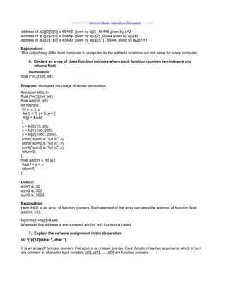 Material from Interview Mantra. Subscribe to free updates via email.

address of a[2][0][0][0] is 65448, given by a[2] , 65448 given by a+2
address of a[2][2][0][0] is 65484, given by a[2][2] ,65484 given by a[2]+2
address of a[2][2][1][0] is 65490, given by a[2][2][1] , 65490 given by a[2][2]+1
Explanation:
This output may differ from computer to computer as the address locations are not same for every computer.
6. Declare an array of three function pointers where each function receives two integers and
returns float.
Declaration:
float (*fn[3])(int, int);
Program: Illustrates the usage of above declaration
#include<stdio.h>
float (*fn[3])(int, int);
float add(int, int);
int main() {
int x, y, z, j;
for (j = 0; j < 3; j++){
fn[j] = &add;
}
x = fn[0](10, 20);
y = fn[1](100, 200);
z = fn[2](1000, 2000);
printf("sum1 is: %d n", x);
printf("sum2 is: %d n", y);
printf("sum3 is: %d n", z);
return 0;
}
float add(int x, int y) {
float f = x + y;
return f;
}
Output:
sum1 is: 30
sum2 is: 300
sum3 is: 3000
Explanation:
Here 'fn[3]' is an array of function pointers. Each element of the array can store the address of function 'float
add(int, int)'.
fn[0]=fn[1]=fn[2]=&add
Wherever this address is encountered add(int, int) function is called.
7. Explain the variable assignment in the declaration
int *(*p[10])(char *, char *);
It is an array of function pointers that returns an integer pointer. Each function has two arguments which in turn
are pointers to character type variable. p[0], p[1],....., p[9] are function pointers.

 