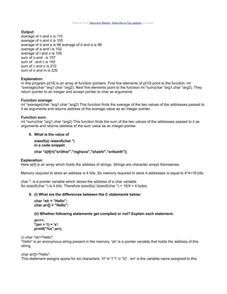 Material from Interview Mantra. Subscribe to free updates via email.

Output:
average of n and o is 110
average of o and d is 105
average of d and a is 98 average of d and a is 98
average of a and l is 102
average of l and o is 109
sum of o and . is 157
sum of . and c is 145
sum of c and o is 210
sum of o and m is 220
Explanation:
In this program p[10] is an array of function pointers. First five elements of p[10] point to the function: int
*average(char *arg1,char *arg2). Next five elements point to the function int *sum(char *arg1,char *arg2). They
return pointer to an integer and accept pointer to char as arguments.
Function average:
int *average(char *arg1,char *arg2) This function finds the average of the two values of the addresses passed to
it as arguments and returns address of the average value as an integer pointer.
Function sum:
int *sum(char *arg1,char *arg2) This function finds the sum of the two values of the addresses passed to it as
arguments and returns address of the sum value as an integer pointer.
8. What is the value of
sizeof(a) /sizeof(char *)
in a code snippet:
char *a[4]={"sridhar","raghava","shashi","srikanth"};
Explanation:
Here a[4] is an array which holds the address of strings. Strings are character arrays themselves.
Memory required to store an address is 4 bits. So memory required to store 4 addresses is equal to 4*4=16 bits.
char *; is a pointer variable which stores the address of a char variable.
So sizeof(char *) is 4 bits. Therefore sizeof(a) /sizeof(char *) = 16/4 = 4 bytes.
9. (i) What are the differences between the C statements below:
char *str = "Hello";
char arr[] = "Hello";
(ii) Whether following statements get complied or not? Explain each statement.
arr++;
*(arr + 1) = 's';
printf("%s",arr);
(i) char *str="Hello";
"Hello" is an anonymous string present in the memory. 'str' is a pointer variable that holds the address of this
string.
char arr[]="Hello";
This statement assigns space for six characters: 'H' 'e' 'l' 'l' 'o' '0' . 'arr' is the variable name assigned to this

 