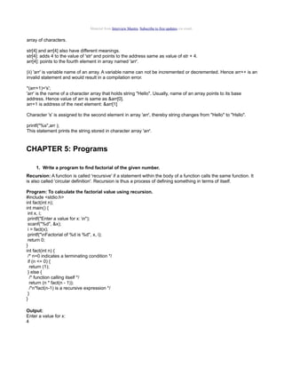 Material from Interview Mantra. Subscribe to free updates via email.

array of characters.
str[4] and arr[4] also have different meanings.
str[4]: adds 4 to the value of 'str' and points to the address same as value of str + 4.
arr[4]: points to the fourth element in array named 'arr'.
(ii) 'arr' is variable name of an array. A variable name can not be incremented or decremented. Hence arr++ is an
invalid statement and would result in a compilation error.
*(arr+1)='s';
'arr' is the name of a character array that holds string "Hello". Usually, name of an array points to its base
address. Hence value of arr is same as &arr[0].
arr+1 is address of the next element: &arr[1]
Character 's' is assigned to the second element in array 'arr', thereby string changes from "Hello" to "Hsllo".
printf("%s",arr );
This statement prints the string stored in character array 'arr'.

CHAPTER 5: Programs
1. Write a program to find factorial of the given number.
Recursion: A function is called 'recursive' if a statement within the body of a function calls the same function. It
is also called 'circular definition'. Recursion is thus a process of defining something in terms of itself.
Program: To calculate the factorial value using recursion.
#include <stdio.h>
int fact(int n);
int main() {
int x, i;
printf("Enter a value for x: n");
scanf("%d", &x);
i = fact(x);
printf("nFactorial of %d is %d", x, i);
return 0;
}
int fact(int n) {
/* n=0 indicates a terminating condition */
if (n <= 0) {
return (1);
} else {
/* function calling itself */
return (n * fact(n - 1));
/*n*fact(n-1) is a recursive expression */
}
}
Output:
Enter a value for x:
4

 