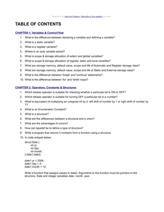Material from Interview Mantra. Subscribe to free updates via email.

TABLE OF CONTENTS
CHAPTER 1: Variables & Control Flow
1. What is the difference between declaring a variable and defining a variable?
2. What is a static variable?
3. What is a register variable?
4. Where is an auto variable stored?
5. What is scope & storage allocation of extern and global variables?
6. What is scope & storage allocation of register, static and local variables?
7. What are storage memory, default value, scope and life of Automatic and Register storage class?
8. What are storage memory, default value, scope and life of Static and External storage class?
9. What is the difference between 'break' and 'continue' statements?
10. What is the difference between 'for' and 'while' loops?
CHAPTER 2: Operators, Constants & Structures
1. Which bitwise operator is suitable for checking whether a particular bit is ON or OFF?
2. Which bitwise operator is suitable for turning OFF a particular bit in a number?
3. What is equivalent of multiplying an unsigned int by 2: left shift of number by 1 or right shift of number by
1?
4. What is an Enumeration Constant?
5. What is a structure?
6. What are the differences between a structure and a union?
7. What are the advantages of unions?
8. How can typedef be to define a type of structure?
9. Write a program that returns 3 numbers from a function using a structure.
10. In code snippet below:
struct Date {
int yr;
int day;
int month;
} date1,date2;
date1.yr = 2004;
date1.day = 4;
date1.month = 12;
Write a function that assigns values to date2. Arguments to the function must be pointers to the
structure, Date and integer variables date, month, year.

 