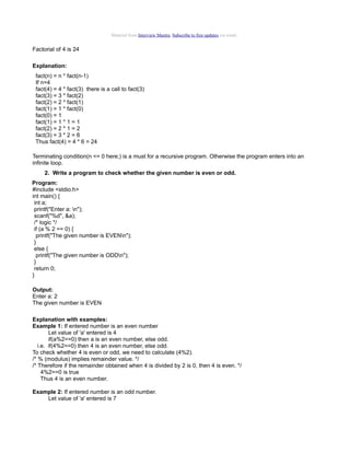 Material from Interview Mantra. Subscribe to free updates via email.

Factorial of 4 is 24
Explanation:
fact(n) = n * fact(n-1)
If n=4
fact(4) = 4 * fact(3) there is a call to fact(3)
fact(3) = 3 * fact(2)
fact(2) = 2 * fact(1)
fact(1) = 1 * fact(0)
fact(0) = 1
fact(1) = 1 * 1 = 1
fact(2) = 2 * 1 = 2
fact(3) = 3 * 2 = 6
Thus fact(4) = 4 * 6 = 24
Terminating condition(n <= 0 here;) is a must for a recursive program. Otherwise the program enters into an
infinite loop.
2. Write a program to check whether the given number is even or odd.
Program:
#include <stdio.h>
int main() {
int a;
printf("Enter a: n");
scanf("%d", &a);
/* logic */
if (a % 2 == 0) {
printf("The given number is EVENn");
}
else {
printf("The given number is ODDn");
}
return 0;
}
Output:
Enter a: 2
The given number is EVEN
Explanation with examples:
Example 1: If entered number is an even number
Let value of 'a' entered is 4
if(a%2==0) then a is an even number, else odd.
i.e. if(4%2==0) then 4 is an even number, else odd.
To check whether 4 is even or odd, we need to calculate (4%2).
/* % (modulus) implies remainder value. */
/* Therefore if the remainder obtained when 4 is divided by 2 is 0, then 4 is even. */
4%2==0 is true
Thus 4 is an even number.
Example 2: If entered number is an odd number.
Let value of 'a' entered is 7

 