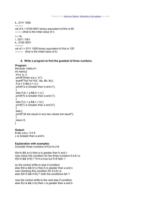 Material from Interview Mantra. Subscribe to free updates via email.

k...0111 1000
--------val of k = 0100 0001 binary equivalent of this is 65
---------(that is the initial value of i)
i = i^k
i...0011 1001
k...0100 0001
--------val of i = 0111 1000 binary equivalent of this is 120
--------- (that is the initial value of k)
6. Write a program to find the greatest of three numbers.
Program:
#include <stdio.h>
int main(){
int a, b, c;
printf("Enter a,b,c: n");
scanf("%d %d %d", &a, &b, &c);
if (a > b && a > c) {
printf("a is Greater than b and c");
}
else if (b > a && b > c) {
printf("b is Greater than a and c");
}
else if (c > a && c > b) {
printf("c is Greater than a and b");
}
else {
printf("all are equal or any two values are equal");
}
return 0;
}
Output:
Enter a,b,c: 3 5 8
c is Greater than a and b
Explanation with examples:
Consider three numbers a=5,b=4,c=8
if(a>b && a>c) then a is greater than b and c
now check this condition for the three numbers 5,4,8 i.e.
if(5>4 && 5>8) /* 5>4 is true but 5>8 fails */
so the control shifts to else if condition
else if(b>a && b>c) then b is greater than a and c
now checking this condition for 5,4,8 i.e.
else if(4>5 && 4>8) /* both the conditions fail */
now the control shifts to the next else if condition
else if(c>a && c>b) then c is greater than a and b

 