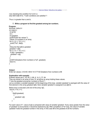 Material from Interview Mantra. Subscribe to free updates via email.

now checking this condition for 5,4,8 i.e.
else if(8>5 && 8>4) /* both conditions are satisfied */
Thus c is greater than a and b.
7. Write a program to find the greatest among ten numbers.
Program:
#include <stdio.h>
int main() {
int a[10];
int i;
int greatest;
printf("Enter ten values:");
//Store 10 numbers in an array
for (i = 0; i < 10; i++) {
scanf("%d", &a[i]);
}
//Assume that a[0] is greatest
greatest = a[0];
for (i = 0; i < 10; i++) {
if (a[i] > greatest) {
greatest = a[i];
}
}
printf("nGreatest of ten numbers is %d", greatest);
return 0;
}

Output:
Enter ten values: 2 53 65 3 88 8 14 5 77 64 Greatest of ten numbers is 88
Explanation with example:
Entered values are 2, 53, 65, 3, 88, 8, 14, 5, 77, 64
They are stored in an array of size 10. let a[] be an array holding these values.
/* how the greatest among ten numbers is found */
Let us consider a variable 'greatest'. At the beginning of the loop, variable 'greatest' is assinged with the value of
first element in the array greatest=a[0]. Here variable 'greatest' is assigned 2 as a[0]=2.
Below loop is executed until end of the array 'a[]';.
for(i=0; i<10; i++)
{
if(a[i]>greatest)
{
greatest= a[i];
}
}
For each value of 'i', value of a[i] is compared with value of variable 'greatest'. If any value greater than the value
of 'greatest' is encountered, it would be replaced by a[i]. After completion of 'for' loop, the value of variable
'greatest' holds the greatest number in the array. In this case 88 is the greatest of all the numbers.

 