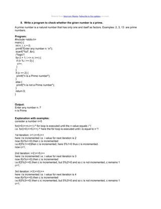 Material from Interview Mantra. Subscribe to free updates via email.

8. Write a program to check whether the given number is a prime.
A prime number is a natural number that has only one and itself as factors. Examples: 2, 3, 13 are prime
numbers.
Program:
#include <stdio.h>
main() {
int n, i, c = 0;
printf("Enter any number n: n");
scanf("%d", &n);
/*logic*/
for (i = 1; i <= n; i++) {
if (n % i == 0) {
c++;
}
}
if (c == 2) {
printf("n is a Prime number");
}
else {
printf("n is not a Prime number");
}
return 0;
}

Output:
Enter any number n: 7
n is Prime
Explanation with examples:
consider a number n=5
for(i=0;i<=n;i++) /* for loop is executed until the n value equals i */
i.e. for(i=0;i<=5;i++) /* here the for loop is executed until i is equal to n */
1st iteration: i=1;i<=5;i++
here i is incremented i.e. i value for next iteration is 2
now if(n%i==0) then c is incremented
i.e.if(5%1==0)then c is incremented, here 5%1=0 thus c is incremented.
now c=1;
2nd iteration: i=2;i<=5;i++
here i is incremented i.e. i value for next iteration is 3
now if(n%i==0) then c is incremented
i.e.if(5%2==0) then c is incremented, but 5%2!=0 and so c is not incremented, c remains 1
c=1;
3rd iteration: i=3;i<=5;i++
here i is incremented i.e. i value for next iteration is 4
now if(n%i==0) then c is incremented
i.e.if(5%3==0) then c ic incremented, but 5%3!=0 and so c is not incremented, c remains 1
c=1;

 