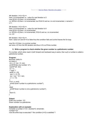 Material from Interview Mantra. Subscribe to free updates via email.

4th iteration: i=4;i<=5;i++
here i is incremented i.e. i value for next iteration is 5
now if(n%i==0) then c is incremented
i.e. if(5%4==0) then c is incremented, but 5%4!=0 and so c is not incremented, c remains 1
c=1;
5th iteration: i=5;i<=5;i++
here i is incremented i.e. i value for next iteration is 6
now if(n%i==0) then c is incremented
i.e. if(5%5==0) then c is incremented, 5%5=0 and so c is incremented.
i.e. c=2
6th iteration: i=6;i<=5;i++
here i value is 6 and 6<=5 is false thus the condition fails and control leaves the for loop.
now if(c==2) then n is a prime number
we have c=2 from the 5th iteration and thus n=5 is a Prime number.
9. Write a program to check whether the given number is a palindromic number.
If a number, which when read in both forward and backward way is same, then such a number is called a
palindrome number.
Program:
#include <stdio.h>
int main() {
int n, n1, rev = 0, rem;
printf("Enter any number: n");
scanf("%d", &n);
n1 = n;
/* logic */
while (n > 0){
rem = n % 10;
rev = rev * 10 + rem;
n = n / 10;
}
if (n1 == rev){
printf("Given number is a palindromic number");
}
else{
printf("Given number is not a palindromic number");
}
return 0;
}
Output:
Enter any number: 121
Given number is a palindrome
Explanation with an example:
Consider a number n=121, reverse=0, remainder;
number=121
now the while loop is executed /* the condition (n>0) is satisfied */

 