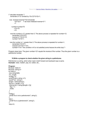 Material from Interview Mantra. Subscribe to free updates via email.

/* calculate remainder */
remainder of 121 divided by 10=(121%10)=1;
now reverse=(reverse*10)+remainder
=(0*10)+1 /* we have initialized reverse=0 */
=1
number=number/10
=121/10
=12
now the number is 12, greater than 0. The above process is repeated for number=12.
remainder=12%10=2;
reverse=(1*10)+2=12;
number=12/10=1;
now the number is 1, greater than 0. The above process is repeated for number=1.
remainder=1%10=1;
reverse=(12*10)+1=121;
number=1/10 /* the condition n>0 is not satisfied,control leaves the while loop */
Program stops here. The given number=121 equals the reverse of the number. Thus the given number is a
palindrome number.
10.Write a program to check whether the given string is a palindrome.
Palindrome is a string, which when read in both forward and backward way is same.
Example: radar, madam, pop, lol, rubber, etc.,
Program:
#include <stdio.h>
#include <string.h>
int main() {
char string1[20];
int i, length;
int flag = 0;
printf("Enter a string: n");
scanf("%s", string1);
length = strlen(string1);
for(i=0;i < length ;i++){
if(string1[i] != string1[length-i-1]){
flag = 1;
break;
}
}
if (flag) {
printf("%s is not a palindromen", string1);
}
else {
printf("%s is a palindromen", string1);
}
return 0;

 