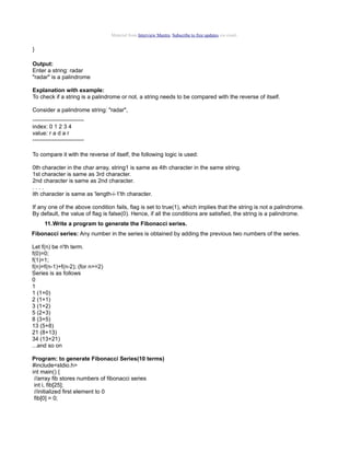 Material from Interview Mantra. Subscribe to free updates via email.

}
Output:
Enter a string: radar
"radar" is a palindrome
Explanation with example:
To check if a string is a palindrome or not, a string needs to be compared with the reverse of itself.
Consider a palindrome string: "radar",
--------------------------index: 0 1 2 3 4
value: r a d a r
--------------------------To compare it with the reverse of itself, the following logic is used:
0th character in the char array, string1 is same as 4th character in the same string.
1st character is same as 3rd character.
2nd character is same as 2nd character.
....
ith character is same as 'length-i-1'th character.
If any one of the above condition fails, flag is set to true(1), which implies that the string is not a palindrome.
By default, the value of flag is false(0). Hence, if all the conditions are satisfied, the string is a palindrome.
11.Write a program to generate the Fibonacci series.
Fibonacci series: Any number in the series is obtained by adding the previous two numbers of the series.
Let f(n) be n'th term.
f(0)=0;
f(1)=1;
f(n)=f(n-1)+f(n-2); (for n>=2)
Series is as follows
0
1
1 (1+0)
2 (1+1)
3 (1+2)
5 (2+3)
8 (3+5)
13 (5+8)
21 (8+13)
34 (13+21)
...and so on
Program: to generate Fibonacci Series(10 terms)
#include<stdio.h>
int main() {
//array fib stores numbers of fibonacci series
int i, fib[25];
//initialized first element to 0
fib[0] = 0;

 