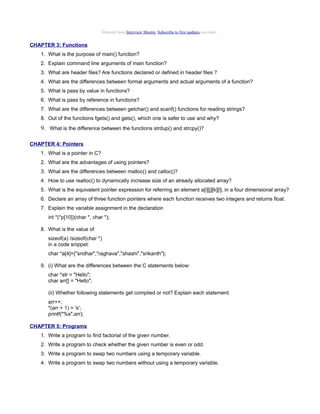 Material from Interview Mantra. Subscribe to free updates via email.

CHAPTER 3: Functions
1. What is the purpose of main() function?
2. Explain command line arguments of main function?
3. What are header files? Are functions declared or defined in header files ?
4. What are the differences between formal arguments and actual arguments of a function?
5. What is pass by value in functions?
6. What is pass by reference in functions?
7. What are the differences between getchar() and scanf() functions for reading strings?
8. Out of the functions fgets() and gets(), which one is safer to use and why?

9. What is the difference between the functions strdup() and strcpy()?
CHAPTER 4: Pointers
1. What is a pointer in C?
2. What are the advantages of using pointers?
3. What are the differences between malloc() and calloc()?
4. How to use realloc() to dynamically increase size of an already allocated array?
5. What is the equivalent pointer expression for referring an element a[i][j][k][l], in a four dimensional array?
6. Declare an array of three function pointers where each function receives two integers and returns float.
7. Explain the variable assignment in the declaration
int *(*p[10])(char *, char *);
8. What is the value of
sizeof(a) /sizeof(char *)
in a code snippet:
char *a[4]={"sridhar","raghava","shashi","srikanth"};
9. (i) What are the differences between the C statements below:
char *str = "Hello";
char arr[] = "Hello";
(ii) Whether following statements get complied or not? Explain each statement.
arr++;
*(arr + 1) = 's';
printf("%s",arr);
CHAPTER 5: Programs
1. Write a program to find factorial of the given number.
2. Write a program to check whether the given number is even or odd.
3. Write a program to swap two numbers using a temporary variable.
4. Write a program to swap two numbers without using a temporary variable.

 