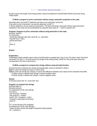 Material from Interview Mantra. Subscribe to free updates via email.

function returns the length of the string printed. Hence the statement if (printf("Hello World")) prints the string
"Hello World".
13.Write a program to print a semicolon without using a semicolon anywhere in the code.
Generally when use printf("") statement we have to use semicolon at the end.
If we want to print a semicolon, we use the statement: printf(";");
In above statement, we are using two semicolons. The task of printing a semicolon without using semicolon
anywhere in the code can be accomplished by using the ascii value of ' ; ' which is equal to 59.
Program: Program to print a semicolon without using semicolon in the code.
#include <stdio.h>
int main(void) {
//prints the character with ascii value 59, i.e., semicolon
if (printf("%cn", 59)) {
//prints semicolon
}
return 0;
}
Output:
;
Explanation:
If statement checks whether return value of printf function is greater than zero or not. The return value of function
call printf("%c",59) is 1. As printf returns the length of the string printed. printf("%c",59) prints ascii value that
corresponds to 59, that is semicolon(;).
14.Write a program to compare two strings without using strcmp() function.
strcmp() function compares two strings lexicographically. strcmp is declared in stdio.h
Case 1: when the strings are equal, it returns zero.
Case 2: when the strings are unequal, it returns the difference between ascii values of the characters that differ.
a) When string1 is greater than string2, it returns positive value.
b) When string1 is lesser than string2, it returns negative value.
Syntax:
int strcmp (const char *s1, const char *s2);
Program: to compare two strings.
#include<stdio.h>
#include<string.h>
int cmpstr(char s1[10], char s2[10]);
int main() {
char arr1[10] = "Nodalo";
char arr2[10] = "nodalo";
printf(" %d", cmpstr(arr1, arr2));
//cmpstr() is equivalent of strcmp()
return 0;
}
//s1, s2 are strings to be compared
int cmpstr(char s1[10], char s2[10]) {
//strlen function returns the length of argument string passed
int i = strlen(s1);

 