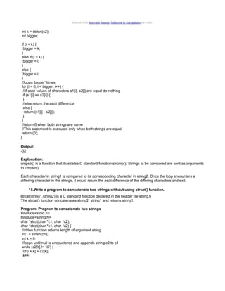 Material from Interview Mantra. Subscribe to free updates via email.

int k = strlen(s2);
int bigger;
if (i < k) {
bigger = k;
}
else if (i > k) {
bigger = i;
}
else {
bigger = i;
}
//loops 'bigger' times
for (i = 0; i < bigger; i++) {
//if ascii values of characters s1[i], s2[i] are equal do nothing
if (s1[i] == s2[i]) {
}
//else return the ascii difference
else {
return (s1[i] - s2[i]);
}
}
//return 0 when both strings are same
//This statement is executed only when both strings are equal
return (0);
}
Output:
-32
Explanation:
cmpstr() is a function that illustrates C standard function strcmp(). Strings to be compared are sent as arguments
to cmpstr().
Each character in string1 is compared to its corresponding character in string2. Once the loop encounters a
differing character in the strings, it would return the ascii difference of the differing characters and exit.
15.Write a program to concatenate two strings without using strcat() function.
strcat(string1,string2) is a C standard function declared in the header file string.h
The strcat() function concatenates string2, string1 and returns string1.
Program: Program to concatenate two strings
#include<stdio.h>
#include<string.h>
char *strct(char *c1, char *c2);
char *strct(char *c1, char *c2) {
//strlen function returns length of argument string
int i = strlen(c1);
int k = 0;
//loops until null is encountered and appends string c2 to c1
while (c2[k] != '0') {
c1[i + k] = c2[k];
k++;

 