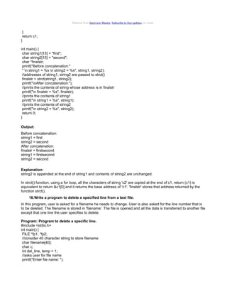 Material from Interview Mantra. Subscribe to free updates via email.

}
return c1;
}
int main() {
char string1[15] = "first";
char string2[15] = "second";
char *finalstr;
printf("Before concatenation:"
" n string1 = %s n string2 = %s", string1, string2);
//addresses of string1, string2 are passed to strct()
finalstr = strct(string1, string2);
printf("nAfter concatenation:");
//prints the contents of string whose address is in finalstr
printf("n finalstr = %s", finalstr);
//prints the contents of string1
printf("n string1 = %s", string1);
//prints the contents of string2
printf("n string2 = %s", string2);
return 0;
}
Output:
Before concatenation:
string1 = first
string2 = second
After concatenation:
finalstr = firstsecond
string1 = firstsecond
string2 = second
Explanation:
string2 is appended at the end of string1 and contents of string2 are unchanged.
In strct() function, using a for loop, all the characters of string 'c2' are copied at the end of c1. return (c1) is
equivalent to return &c1[0] and it returns the base address of 'c1'. 'finalstr' stores that address returned by the
function strct().
16.Write a program to delete a specified line from a text file.
In this program, user is asked for a filename he needs to change. User is also asked for the line number that is
to be deleted. The filename is stored in 'filename'. The file is opened and all the data is transferred to another file
except that one line the user specifies to delete.
Program: Program to delete a specific line.
#include <stdio.h>
int main() {
FILE *fp1, *fp2;
//consider 40 character string to store filename
char filename[40];
char c;
int del_line, temp = 1;
//asks user for file name
printf("Enter file name: ");

 
