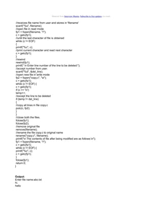 Material from Interview Mantra. Subscribe to free updates via email.

//receives file name from user and stores in 'filename'
scanf("%s", filename);
//open file in read mode
fp1 = fopen(filename, "r");
c = getc(fp1);
//until the last character of file is obtained
while (c != EOF)
{
printf("%c", c);
//print current character and read next character
c = getc(fp1);
}
//rewind
rewind(fp1);
printf(" n Enter line number of the line to be deleted:");
//accept number from user.
scanf("%d", &del_line);
//open new file in write mode
fp2 = fopen("copy.c", "w");
c = getc(fp1);
while (c != EOF) {
c = getc(fp1);
if (c == 'n')
temp++;
//except the line to be deleted
if (temp != del_line)
{
//copy all lines in file copy.c
putc(c, fp2);
}
}
//close both the files.
fclose(fp1);
fclose(fp2);
//remove original file
remove(filename);
//rename the file copy.c to original name
rename("copy.c", filename);
printf("n The contents of file after being modified are as follows:n");
fp1 = fopen(filename, "r");
c = getc(fp1);
while (c != EOF) {
printf("%c", c);
c = getc(fp1);
}
fclose(fp1);
return 0;
}

Output:
Enter file name:abc.txt
hi.
hello

 