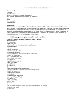 Material from Interview Mantra. Subscribe to free updates via email.

how are you?
I am fine
hope the same
Enter line number of the line to be deleted:4
The contents of file after being modified are as follows:
hi.
hello
how are you?
hope the same
Explanation:
In this program, user is asked for a filename that needs to be modified. Entered file name is stored in a char
array 'filename'. This file is opened in read mode using file pointer 'fp1'. Character 'c' is used to read characters
from the file and print them to the output. User is asked for the line number in the file to be deleted. The file
pointer is rewinded back and all the lines of the file except for the line to be deleted are copied into another file
"copy.c". Now "copy.c" is renamed to the original filename. The original file is opened in read mode and the
modified contents of the file are displayed on the screen.
17.Write a program to replace a specified line in a text file.
Program: Program to replace a specified line in a text file.
#include <stdio.h>
int main(void) {
FILE *fp1, *fp2;
//'filename'is a 40 character string to store filename
char filename[40];
char c;
int del_line, temp = 1;
//asks user for file name
printf("Enter file name: ");
//receives file name from user and stores in 'filename'
scanf("%s", filename);
fp1 = fopen(filename, "r");
//open file in read mode
c = getc(fp1);
//print the contents of file .
while (c != EOF) {
printf("%c", c);
c = getc(fp1);
}
//ask user for line number to be deleted.
printf(" n Enter line number to be deleted and replaced");
scanf("%d", &del_line);
//take fp1 to start point.
rewind(fp1);
//open copy.c in write mode
fp2 = fopen("copy.c", "w");
c = getc(fp1);
while (c != EOF) {
if (c == 'n') {
temp++;
}
//till the line to be deleted comes,copy the content from one file to other
if (temp != del_line){
putc(c, fp2);

 