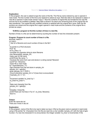 Material from Interview Mantra. Subscribe to free updates via email.

Explanation:
In this program, the user is asked to type the name of the file. The File by name entered by user is opened in
read mode. The line number of the line to be replaced is asked as input. Next the data to be replaced is asked. A
new file is opened in write mode named "copy.c". Now the contents of original file are transferred into new file
and the line to be modified is deleted. New data is stored in its place and remaining lines of the original file are
also transferred. The copied file with modified contents is replaced with the original file's name. Both the file
pointers are closed and the original file is again opened in read mode and the contents of the original file is
printed as output.
18.Write a program to find the number of lines in a text file.
Number of lines in a file can be determined by counting the number of new line characters present.
Program: Program to count number of lines in a file.
#include <stdio.h>
int main()
/* Ask for a filename and count number of lines in the file*/
{
//a pointer to a FILE structure
FILE *fp;
int no_lines = 0;
//consider 40 character string to store filename
char filename[40], sample_chr;
//asks user for file name
printf("Enter file name: ");
//receives file name from user and stores in a string named 'filename'
scanf("%s", filename);
//open file in read mode
fp = fopen(filename, "r");
//get character from file and store in sample_chr
sample_chr = getc(fp);
while (sample_chr != EOF) {
//Count whenever sample_chr is 'n'(new line) is encountered
if (sample_chr == 'n')
{
//increment variable 'no_lines' by 1
no_lines=no_lines+1;
}
//take next character from file.
sample_chr = getc(fp);
}
fclose(fp); //close file.
printf("There are %d lines in %s n", no_lines, filename);
return 0;
}
Output:
Enter file name:abc.txt
There are 4 lines in abc.txt
Explanation:
In this program, name of the file to be read is taken as input. A file by the given name is opened in read-mode
using a File pointer 'fp'. Characters from the file are read into a char variable 'sample_chr' with the help of getc
function. If a new line character('n') is encountered, the integer variable 'no_lines' is incremented. If the

 