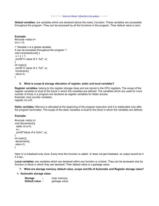 Material from Interview Mantra. Subscribe to free updates via email.

Global variables: are variables which are declared above the main( ) function. These variables are accessible
throughout the program. They can be accessed by all the functions in the program. Their default value is zero.

Example:
#include <stdio.h>
int x = 0;
/* Variable x is a global variable.
It can be accessed throughout the program */
void increment(void) {
x = x + 1;
printf("n value of x: %d", x);
}
int main(){
printf("n value of x: %d", x);
increment();
return 0;
}
6. What is scope & storage allocation of register, static and local variables?
Register variables: belong to the register storage class and are stored in the CPU registers. The scope of the
register variables is local to the block in which the variables are defined. The variables which are used for more
number of times in a program are declared as register variables for faster access.
Example: loop counter variables.
register int y=6;
Static variables: Memory is allocated at the beginning of the program execution and it is reallocated only after
the program terminates. The scope of the static variables is local to the block in which the variables are defined.
Example:
#include <stdio.h>
void decrement(){
static int a=5;
a--;
printf("Value of a:%dn", a);
}
int main(){
decrement();
return 0;
}
Here 'a' is initialized only once. Every time this function is called, 'a' does not get initialized. so output would be 4
3 2 etc.,
Local variables: are variables which are declared within any function or a block. They can be accessed only by
function or block in which they are declared. Their default value is a garbage value.
7. What are storage memory, default value, scope and life of Automatic and Register storage class?
1. Automatic storage class:
Storage
:
Default value :

main memory.
garbage value.

 