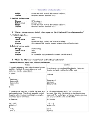 Material from Interview Mantra. Subscribe to free updates via email.

Scope
Lifetime

:
:

local to the block in which the variable is defined.
till control remains within the block.

2. Register storage class:
Storage
Default value
Scope
Lifetime

:
:
:
:

CPU registers.
garbage value.
local to the block in which the variable is defined.
till control remains within the block.

8. What are storage memory, default value, scope and life of Static and External storage class?
1. Static storage class:
Storage
Default value
Scope
Lifetime

:
:
:
:

main memory.
zero
local to the block in which the variable is defined.
till the value of the variable persists between different function calls.

2. External storage class:
Storage
Default value
Scope
Lifetime

:
:
:
:

main memory
zero
global
as long as the program execution doesn't come to an end.

9. What is the difference between 'break' and 'continue' statements?
Differences between 'break' and 'continue' statements
break
1. break is a keyword used to terminate the loop or
exit from the block. The control jumps to next
statement after the loop or block.
2.Syntax:

continue

1. continue is a keyword used for skipping the current
iteration and go to next iteration of the loop
2.Syntax:

{
Statement 1;
Statement 2;
Statement n;
break;
}

{
Statement 1;
continue;
Statement 2;
}

3. break can be used with for, while, do- while, and
switch statements. When break is used in nested
loops i.e. within the inner most loop then only the
innermost loop is terminated.

3. This statement when occurs in a loop does not
terminate it but skips the statements after this continue
statement. The control goes to the next iteration. continue
can be used with for, while and do-while.

4. Example:

4. Example:

i = 1, j = 0;
while(i<=5)
{
i=i+1;
if(i== 2)

i = 1, j = 0;
while(i<=5)
{
i=i+1;
if(i== 2)

 