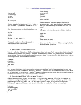 Material from Interview Mantra. Subscribe to free updates via email.


                                                                   union emp1 {
struct emp {                                                        char name[5];
 char name[5];                                                      int age;
 int age;                                                           float sal;
 float sal;                                                        };
};                                                                 union emp1 e2;
struct emp e1;
                                                                   Memory allocated to a union is equal to size of the
Memory allocated for structure is 1+2+4=7 bytes. 1                 largest member. In this case, float is the largest-sized
byte for name, 2 bytes for age and 4 bytes for sal.                data type. Hence memory allocated to this union is 4
                                                                   bytes.
c)All structure variables can be initialized at a time
                                                                   c)Only one union member can be initialized at a time
struct st {
 int a;                                                            union un {
 float b;                                                           int a;
};                                                                  float b;
struct st s = { .a=4, .b=10.5 };                                   };
                                                                   union un un1 = { .a=10 };
Structure is used when all members are to be
independently used in a program.                                   Union is used when members of it are not required to be
                                                                   accessed at the same time.


    7. What are the advantages of unions?
Union is a collection of data items of different data types. It can hold data of only one member at a time though it
has members of different data types. If a union has two members of different data types, they are allocated the
same memory. The memory allocated is equal to maximum size of the members. The data is interpreted in bytes
depending on which member is being accessed.

Example:
union pen {
 char name;
 float point;
};

Here name and point are union members. Out of these two variables, 'point' is larger variable which is of float
data type and it would need 4 bytes of memory. Therefore 4 bytes space is allocated for both the variables. Both
the variables have the same memory location. They are accessed according to their type. Union is efficient when
members of it are not required to be accessed at the same time.
    8. How can typedef be to define a type of structure?
typedef declaration helps to make source code of a C program more readable. Its purpose is to redefine the
name of an existing variable type. It provides a short and meaningful way to call a data type. typedef is useful
when the name of the data type is long. Use of typedef can reduce length and complexity of data types.
Note: Usually uppercase letters are used to make it clear that we are dealing with our own data type.

Example:
struct employee {
 char name[20];
 int age;
};
 
