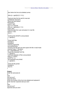 Material from Interview Mantra. Subscribe to free updates via email.


 }
 else //when the line to be deleted comes
 {
 while ((c = getc(fp1)) != 'n') {
 }
 //read and skip the line ask for new text
 printf("Enter new text");
 //flush the input stream
 fflush(stdin);
 putc('n', fp2);
 //put 'n' in new file
 while ((c = getchar()) != 'n')
 putc(c, fp2);
 //take the data from user and place it in new file
 fputs("n", fp2);
 temp++;
 }
 //continue this till EOF is encountered
 c = getc(fp1);
 }
 //close both files
 fclose(fp1);
 fclose(fp2);
 //remove original file
 remove(filename);
 //rename new file with old name opens the file in read mode
 rename("copy.c", filename);
 fp1 = fopen(filename, "r");
 //reads the character from file
 c = getc(fp1);
 //until last character of file is encountered
 while (c != EOF){
 printf("%c", c);
 //all characters are printed
 c = getc(fp1);
 }
 //close the file pointer
 fclose(fp1);
 return 0;
}

Output:
Enter file name:abc.txt
hi.
hello
how are you?
hope the same
Enter line number of the line to be deleted and replaced:4
Enter new text: sayonara see you soon
hi.
hello
how are you?
sayonara see you soon
 