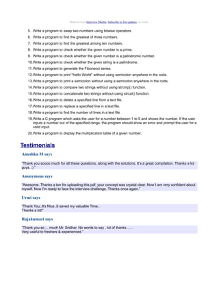 Material from Interview Mantra. Subscribe to free updates via email.


    5. Write a program to swap two numbers using bitwise operators.
    6. Write a program to find the greatest of three numbers.
    7. Write a program to find the greatest among ten numbers.
    8. Write a program to check whether the given number is a prime.
    9. Write a program to check whether the given number is a palindromic number.
    10.Write a program to check whether the given string is a palindrome.
    11. Write a program to generate the Fibonacci series.
    12.Write a program to print "Hello World" without using semicolon anywhere in the code.
    13.Write a program to print a semicolon without using a semicolon anywhere in the code.
    14.Write a program to compare two strings without using strcmp() function.
    15.Write a program to concatenate two strings without using strcat() function.
    16.Write a program to delete a specified line from a text file.
    17.Write a program to replace a specified line in a text file.
    18.Write a program to find the number of lines in a text file.
    19.Write a C program which asks the user for a number between 1 to 9 and shows the number. If the user
       inputs a number out of the specified range, the program should show an error and prompt the user for a
       valid input.
    20.Write a program to display the multiplication table of a given number.


Testimonials
Anushka M says

“Thank you soooo much for all these questions, along with the solutions. It’s a great compilation. Thanks a lot
guys. :) ”

Anonymous says
“Awesome. Thanks a ton for uploading this pdf, your concept was crystal clear. Now I am very confident about
myself. Now I'm ready to face the interview challenge. Thanks once again.”

Urmi says
“Thank You..It's Nice..It saved my valuable Time..
Thanks a lot!”

Rajakumari says
“Thank you so ... much Mr. Sridhar. No words to say , lot of thanks……
Very useful to freshers & experienced.”
 