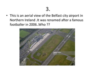 3.
• This is an aerial view of the Belfast city airport in
Northern Ireland .It was renamed after a famous
footballer in 2006..Who ??
 
