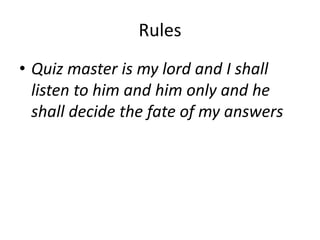 Rules
• Quiz master is my lord and I shall
listen to him and him only and he
shall decide the fate of my answers
 