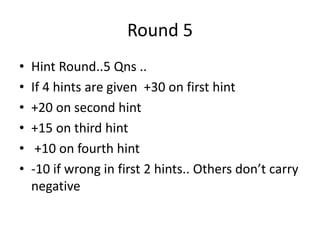 Round 5
• Hint Round..5 Qns ..
• If 4 hints are given +30 on first hint
• +20 on second hint
• +15 on third hint
• +10 on fourth hint
• -10 if wrong in first 2 hints.. Others don’t carry
negative
 