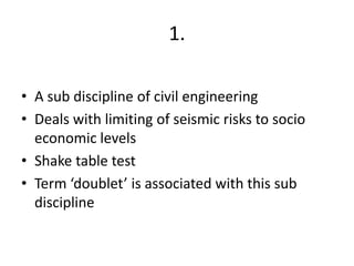 1.
• A sub discipline of civil engineering
• Deals with limiting of seismic risks to socio
economic levels
• Shake table test
• Term ‘doublet’ is associated with this sub
discipline
 