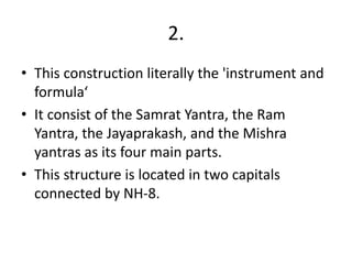 2.
• This construction literally the 'instrument and
formula‘
• It consist of the Samrat Yantra, the Ram
Yantra, the Jayaprakash, and the Mishra
yantras as its four main parts.
• This structure is located in two capitals
connected by NH-8.
 