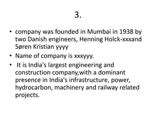 3.
• company was founded in Mumbai in 1938 by
two Danish engineers, Henning Holck-xxxand
Søren Kristian yyyy
• Name of company is xxxyyy.
• It is India's largest engineering and
construction company,with a dominant
presence in India's infrastructure, power,
hydrocarbon, machinery and railway related
projects.
 
