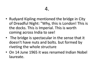 4.
• Rudyard Kipling mentioned the bridge in City
of Dreadful Night: "Why, this is London! This is
the docks. This is Imperial. This is worth
coming across India to see!
• The bridge is spectacular in the sense that it
doesn't have nuts and bolts. but formed by
riveting the whole structure
• On 14 June 1965 it was renamed Indian Nobel
laureate.
 