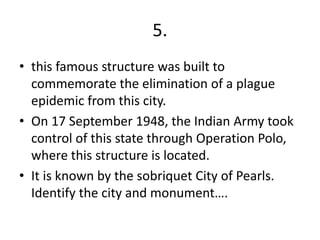 5.
• this famous structure was built to
commemorate the elimination of a plague
epidemic from this city.
• On 17 September 1948, the Indian Army took
control of this state through Operation Polo,
where this structure is located.
• It is known by the sobriquet City of Pearls.
Identify the city and monument….
 