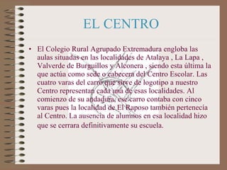 EL CENTRO <ul><li>El Colegio Rural Agrupado Extremadura engloba las aulas situadas en las localidades de Atalaya , La Lapa...