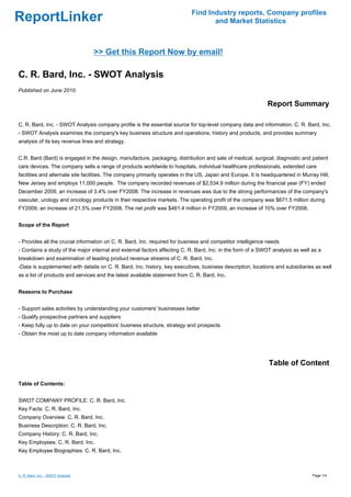 Find Industry reports, Company profiles
ReportLinker                                                                       and Market Statistics



                                   >> Get this Report Now by email!

C. R. Bard, Inc. - SWOT Analysis
Published on June 2010

                                                                                                             Report Summary

C. R. Bard, Inc. - SWOT Analysis company profile is the essential source for top-level company data and information. C. R. Bard, Inc.
- SWOT Analysis examines the company's key business structure and operations, history and products, and provides summary
analysis of its key revenue lines and strategy.


C.R. Bard (Bard) is engaged in the design, manufacture, packaging, distribution and sale of medical, surgical, diagnostic and patient
care devices. The company sells a range of products worldwide to hospitals, individual healthcare professionals, extended care
facilities and alternate site facilities. The company primarily operates in the US, Japan and Europe. It is headquartered in Murray Hill,
New Jersey and employs 11,000 people. The company recorded revenues of $2,534.9 million during the financial year (FY) ended
December 2009, an increase of 3.4% over FY2008. The increase in revenues was due to the strong performances of the company's
vascular, urology and oncology products in their respective markets. The operating profit of the company was $671.5 million during
FY2009, an increase of 21.5% over FY2008. The net profit was $461.4 million in FY2009, an increase of 10% over FY2008.


Scope of the Report


- Provides all the crucial information on C. R. Bard, Inc. required for business and competitor intelligence needs
- Contains a study of the major internal and external factors affecting C. R. Bard, Inc. in the form of a SWOT analysis as well as a
breakdown and examination of leading product revenue streams of C. R. Bard, Inc.
-Data is supplemented with details on C. R. Bard, Inc. history, key executives, business description, locations and subsidiaries as well
as a list of products and services and the latest available statement from C. R. Bard, Inc.


Reasons to Purchase


- Support sales activities by understanding your customers' businesses better
- Qualify prospective partners and suppliers
- Keep fully up to date on your competitors' business structure, strategy and prospects
- Obtain the most up to date company information available




                                                                                                              Table of Content

Table of Contents:


SWOT COMPANY PROFILE: C. R. Bard, Inc.
Key Facts: C. R. Bard, Inc.
Company Overview: C. R. Bard, Inc.
Business Description: C. R. Bard, Inc.
Company History: C. R. Bard, Inc.
Key Employees: C. R. Bard, Inc.
Key Employee Biographies: C. R. Bard, Inc.



C. R. Bard, Inc. - SWOT Analysis                                                                                                 Page 1/4
 