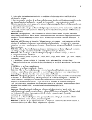 d) Preservar los idiomas indígenas utilizados en las Reservas Indígenas y promover el desarrollo y
práctica de los mismos.
e) Dar a conocer a los miembros de las Reservas Indígenas sus derechos y obligaciones, especialmente los
que atañen al trabajo, a la educación, a la salud, servicios sociales y bienestar económico-social.
f) Promover estrategias para el rescate de los idiomas indígenas en aquellas Reservas Indígenas en las que
se encuentran en vías de extinción.
g) Ofrecer facilidades para que las Reservas Indígenas puedan crear sus propias instituciones y medios de
educación, y someterlos a la aprobación del Consejo Superior de educación, por medio del Ministerio de
Educación Pública.
ARTÍCULO 3. Los programas y servicios educativos destinados a las Reservas Indígenas deberán ser
planificados y desarrollados por las propias comunidades indígenas, en coordinación permanente con las
autoridades educativas locales y nacionales, con el propósito de responder al contenido del artículo 2 de
este decreto.
ARTÍCULO 4. El Ministerio de Educación Pública promoverá la formación y capacitación docente de los
miembros de las Reservas Indígenas y su participación en la formulación y ejecución de los programas
educativos, con miras a transferir progresivamente a dichas Reservas la responsabilidad de la ejecución de
dichos programas.
ARTÍCULO 5. En las Reservas Indígenas en las que se mantiene en uso el idioma indígena, la enseñanza
será bilingüe, siempre y cuando así lo decidan sus respectivos Consejos Directivos.
ARTÍCULO 6. En caso de que las Reservas Indígenas opten por la enseñanza bilingüe, se enseñará
en los siguientes idiomas autóctonos:
a) El Cabécar en las Reservas Indígenas de Chirripó, Bajo Chirripó, Naire- Awari, Tayni, Telire, Cabécar,
Talamanca y Ujarrás.
b) El Bribí en las Reservas Indígenas de Talamanca, Bribí Cocles (Keroldi), Salitre y Cabaga.
c) El Guaymí en las Reservas Indígenas de Guaymí de Coto Brus, Abrojo de Montezuma, Conteburica y
Osa.
ch) El Maleku en las Reservas de Guatuso.
d) El Boruca en las Reservas de Curré y Boruca.
ARTÍCULO 7. En las Reservas Indígenas que opten por la enseñanza bilingüe deberá, como mínimo,
enseñarse a los estudiantes a leer y a escribir en su propia lengua indígena, así como asegurarse que los
mismos lleguen a dominar el español como idioma oficial de la Nación.
ARTÍCULO 8. Los planes, programas de estudio y el material didáctico serán elaborados de consuno entre
el Ministerio de Educación Pública y el Consejo Directivo de las Reservas Indígenas. El Ministerio de
Educación Pública velará porque se lleven a cabo las adecuaciones curriculares necesarias, con el
propósito de satisfacer las necesidades y expectativas de los miembros de las Reservas Indígenas.
En el currículo deberán contemplarse prácticas de valoración de las costumbres tales como cantos, bailes,
artesanía, medicina tradicional y otras manifestaciones culturales propias de los
indígenas.
ARTÍCULO 9. Los educadores de las Reservas Indígenas deberán pertenecer a la etnia local y ser,
preferiblemente, nativos de la respectiva Reserva Indígena. El Ministerio de Educación Pública acordará
con los Consejos Directivos planes de promoción de estudios pedagógicos para jóvenes de
las reservas que muestren interés.
Igualmente en las Reservas Indígenas, en las que la enseñanza sea bilingüe, lo educadores deberán
dominar totalmente el idioma materno, así como el español.
ARTÍCULO 10. En caso de que el personal docente no cumpla con los requisitos del artículo anterior, el
Ministerio de Educación Pública deberá cumplir con lo siguientes:
2
 