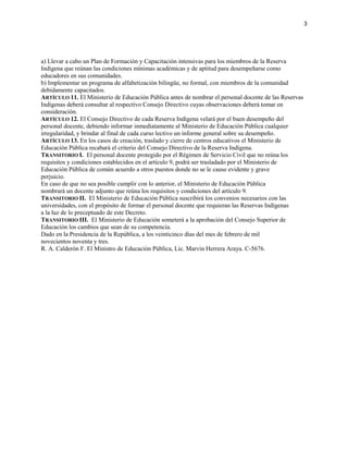 a) Llevar a cabo un Plan de Formación y Capacitación intensivas para los miembros de la Reserva
Indígena que reúnan las condiciones mínimas académicas y de aptitud para desempeñarse como
educadores en sus comunidades.
b) Implementar un programa de alfabetización bilingüe, no formal, con miembros de la comunidad
debidamente capacitados.
ARTÍCULO 11. El Ministerio de Educación Pública antes de nombrar el personal docente de las Reservas
Indígenas deberá consultar al respectivo Consejo Directivo cuyas observaciones deberá tomar en
consideración.
ARTÍCULO 12. El Consejo Directivo de cada Reserva Indígena velará por el buen desempeño del
personal docente, debiendo informar inmediatamente al Ministerio de Educación Pública cualquier
irregularidad, y brindar al final de cada curso lectivo un informe general sobre su desempeño.
ARTÍCULO 13. En los casos de creación, traslado y cierre de centros educativos el Ministerio de
Educación Pública recabará el criterio del Consejo Directivo de la Reserva Indígena.
TRANSITORIO I. El personal docente protegido por el Régimen de Servicio Civil que no reúna los
requisitos y condiciones establecidos en el artículo 9, podrá ser trasladado por el Ministerio de
Educación Pública de común acuerdo a otros puestos donde no se le cause evidente y grave
perjuicio.
En caso de que no sea posible cumplir con lo anterior, el Ministerio de Educación Pública
nombrará un docente adjunto que reúna los requisitos y condiciones del artículo 9.
TRANSITORIO II. El Ministerio de Educación Pública suscribirá los convenios necesarios con las
universidades, con el propósito de formar el personal docente que requieran las Reservas Indígenas
a la luz de lo preceptuado de este Decreto.
TRANSITORIO III. El Ministerio de Educación someterá a la aprobación del Consejo Superior de
Educación los cambios que sean de su competencia.
Dado en la Presidencia de la República, a los veinticinco días del mes de febrero de mil
novecientos noventa y tres.
R. A. Calderón F. El Ministro de Educación Pública, Lic. Marvin Herrera Araya. C-5676.
3
 