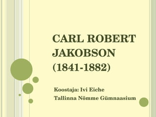 CARL ROBERT JAKOBSON (1841-1882) Koostaja: Ivi Eiche Tallinna Nõmme Gümnaasium 