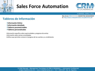 Sales Force Automation   Más info de  CRM ADEMANDA /MARKETING MANAGEMENT  en  http://www.crmbajodemanda.com/pdf/ventas.pdf Tableros de Información   Información Online Información detallada Tableros parametrizables Tableros personalizados  Información específica sobre oportunidades y progresos de ventas  Información sobre ventas consolidadas  Gráficos que permiten conocer el progreso de las cuentas y su rendimiento  