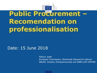 Public Procurement –
Recomendation on
professionalisation
Date: 15 June 2018
Raluca Ipate
European Commission, Directorate General for Internal
Market, Industry, Entrepreneurship and SMEs (DG GROW)
 