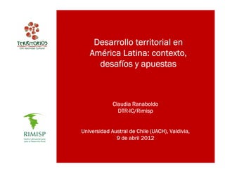 Desarrollo territorial en
   Amé
   América Latina: contexto,
     desafí
     desafíos y apuestas



             Claudia Ranaboldo
               DTR-IC/Rimisp
               DTR-IC/Rimisp


Universidad Austral de Chile (UACH), Valdivia,
              9 de abril 2012
 