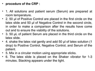 • procedure of the CRP :
• 1. All solutions and patient serum (Serum) are prepared at
room temperature.
• 2. 50 μl of Positive Control are placed in the first circle on the
latex slide and 50 μl of Negative Control in the second circle,
in order to make a comparison after the results have come
out and to ensure the viability of the solutions.
• 3. 50 μL of patient Serum are placed in the third circle on the
latex slide.
• 4. shake the latex vial gently and add 50 μl of latex solution (1
drop) to Positive Control, Negative Control, and Serum of the
patient.
• 5. Mix in a circular motion using appropriate sticks.
• 6. The latex slide is placed on the Shaker vibrator for 1-3
minutes. Stacking appears under the light.
 