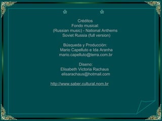 Créditos  Fondo musical:   (Russian music) - National Anthems  Soviet Russia (full version) Búsqueda y Producción:  Mario Capelluto e Ida Aranha [email_address] Diseno: Elisabeth Victoria Rachaus  [email_address] http://www.saber.cultural.nom.br   