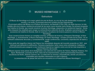 MUSEO HERMITAGE  I   Estructura     El Museo de Hermitage es la mejor galería de arte de Rusia, es uno de los más destacados museos del mundo y, sin duda, la principal atracción turística de San Petersburgo.   El principal edificio del Museo es el Palacio de Invierno, de Rastrelli (1754-1762), de estilo barroco, la más notable obra de la época, residencia principal de los zares rusos durante cierto tiempo. Su primera ocupante fue Catalina la Grande, que mandó construir el primer Hermitage, adyacente a la residencia imperial.  Veinte años después fue ampliado para acoger su extraordinaria colección de arte. Ampliado nuevamente por los sucesores de Catalina la Grande, todo el conjunto y el palacio de Invierno pasaron a formar el Museo Hermitage.   Esas construcciones forman un complejo enorme: el Palacio de Invierno, el Pequeno Hermitage, el Gran Hermitage  y, recientemente, el Nuevo Hermitage. El Teatro Hermitage - el teatro privado de los zares - es un anfiteatro bellamente decorado y constantemente  acoge conferencias, conciertos, espectáculos de ópera y ballet.     Gran parte del magnífico interior del Palacio fue remodelado después del incendio acaecido en 1837,  que destruyó parcialmente la edificación. Famosos arquitectos, tanto rusos como extranjeros, trabajaron exhaustivamente para asegurar a esa residencia Imperial su registro como uno de los más exquisitos y lujosos Palacios del mundo.   El Museo expone raras piezas de la Antigüedad, una colección de cuadros de Tiziano, Raphael, Rubens, Van Dyck, Rembrandt, Leonardo da Vinci; telas de los impresionistas y post-impresionistas franceses, esculturas de Rodin, Antonio Canova, etc. La colección es enorme y diversificada, siendo una atracción irresistible para aquellos interesados en Arte e Historia.    La presentacción de piezas del acervo se encuentra en el PowerPoint Museo Hermitage II.   