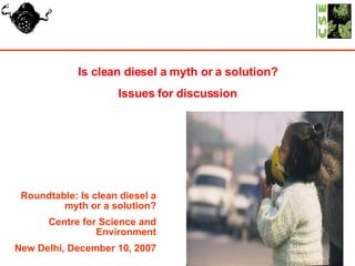Is clean diesel a myth or a solution? Issues for discussion Roundtable: Is clean diesel a myth or a solution? Centre for Science and Environment New Delhi, December 10, 2007 