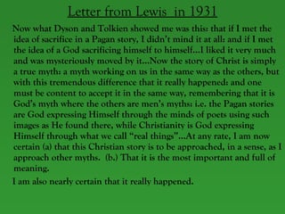 Letter from Lewis  in 1931 Now what Dyson and Tolkien showed me was this: that if I met the idea of sacrifice in a Pagan story, I didn’t mind it at all: and if I met the idea of a God sacrificing himself to himself…I liked it very much and was mysteriously moved by it…Now the story of Christ is simply a true myth: a myth working on us in the same way as the others, but with this tremendous difference that it really happened: and one must be content to accept it in the same way, remembering that it is God’s myth where the others are men’s myths: i.e. the Pagan stories are God expressing Himself through the minds of poets using such images as He found there, while Christianity is God expressing Himself through what we call “real things”…At any rate, I am now certain (a) that this Christian story is to be approached, in a sense, as I approach other myths.  (b.) That it is the most important and full of meaning.  I am also nearly certain that it really happened.  