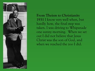 From Theism to Christianity 1931  I know very well when, but  hardly  how, the final step was  taken. I was driving to Whipsnade  one sunny morning.  When we set  out I did not believe that Jesus  Christ was the son of God, and  when we reached the zoo I did.  
